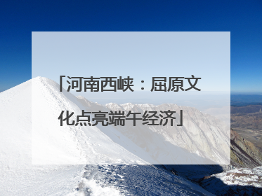 河南西峡：屈原文化点亮端午经济