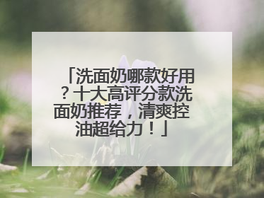 洗面奶哪款好用？十大高评分款洗面奶推荐，清爽控油超给力！