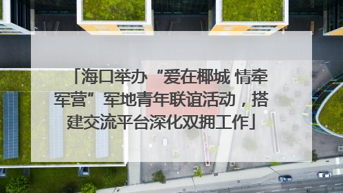 海口举办“爱在椰城 情牵军营”军地青年联谊活动，搭建交流平台深化双拥工作