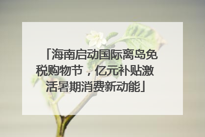 海南启动国际离岛免税购物节，亿元补贴激活暑期消费新动能