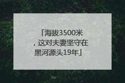 海拔3500米，这对夫妻坚守在黑河源头19年