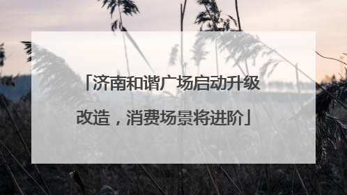 济南和谐广场启动升级改造，消费场景将进阶