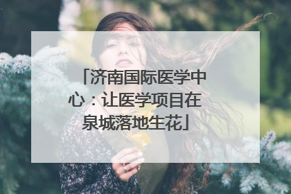 济南国际医学中心：让医学项目在泉城落地生花