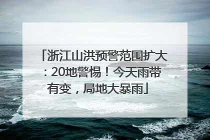 浙江山洪预警范围扩大：20地警惕！今天雨带有变，局地大暴雨