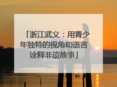 浙江武义：用青少年独特的视角和语言诠释非遗故事