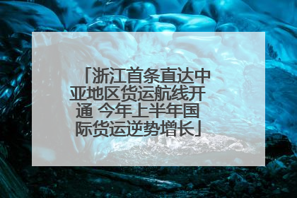 浙江首条直达中亚地区货运航线开通 今年上半年国际货运逆势增长