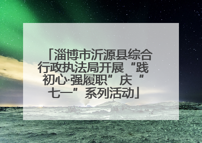 淄博市沂源县综合行政执法局开展“践初心·强履职”庆“七一”系列活动