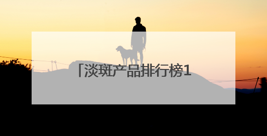 淡斑产品排行榜10强：国家唯一认证的祛斑产品，6.18高优惠品牌