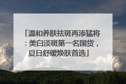 温和养肤祛斑再添猛将：美白淡斑第一名国货，夏日舒缓焕肤首选