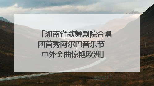 湖南省歌舞剧院合唱团首秀阿尔巴音乐节 中外金曲惊艳欧洲