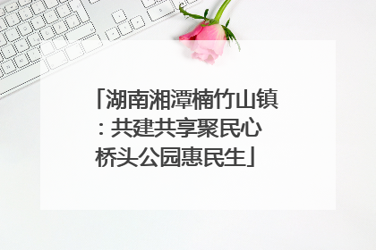 湖南湘潭楠竹山镇：共建共享聚民心 桥头公园惠民生