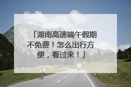 湖南高速端午假期不免费！怎么出行方便，看过来！