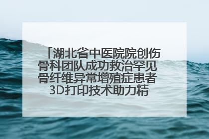 湖北省中医院院创伤骨科团队成功救治罕见骨纤维异常增殖症患者 3D打印技术助力精准矫形手术