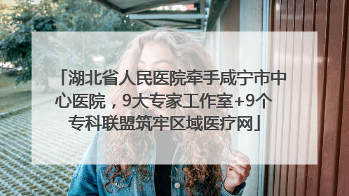 湖北省人民医院牵手咸宁市中心医院，9大专家工作室+9个专科联盟筑牢区域医疗网