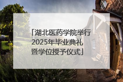 湖北医药学院举行2025年毕业典礼暨学位授予仪式