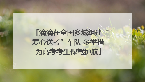 滴滴在全国多城组建“爱心送考”车队 多举措为高考考生保驾护航