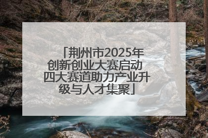 荆州市2025年创新创业大赛启动 四大赛道助力产业升级与人才集聚