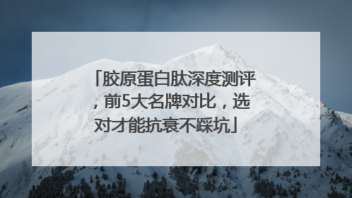 胶原蛋白肽深度测评，前5大名牌对比，选对才能抗衰不踩坑