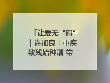 让爱无“碍”｜许加良：重疾致残始种藕 带动致富靠双手
