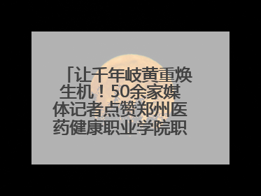 让千年岐黄重焕生机！50余家媒体记者点赞郑州医药健康职业学院职教高招