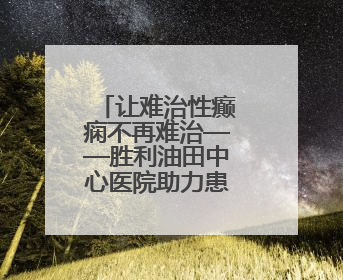 让难治性癫痫不再难治——胜利油田中心医院助力患者重获新生