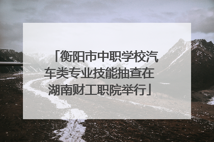 衡阳市中职学校汽车类专业技能抽查在湖南财工职院举行