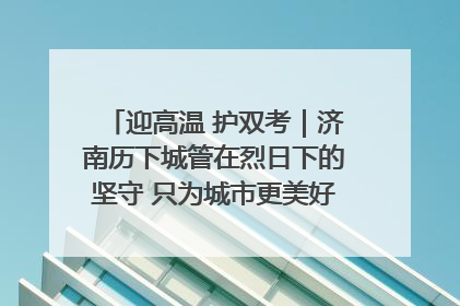 迎高温 护双考｜济南历下城管在烈日下的坚守 只为城市更美好 学子更安心