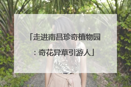走进南昌珍奇植物园：奇花异草引游人