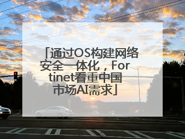 通过OS构建网络安全一体化，Fortinet看重中国市场AI需求