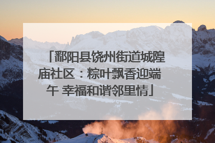 鄱阳县饶州街道城隍庙社区：粽叶飘香迎端午 幸福和谐邻里情