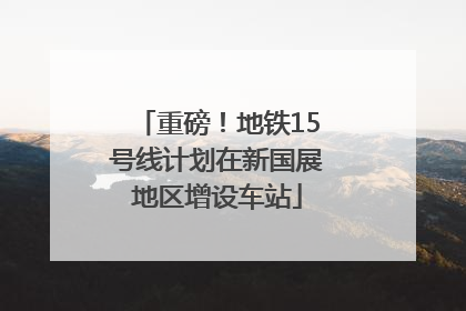 重磅！地铁15号线计划在新国展地区增设车站