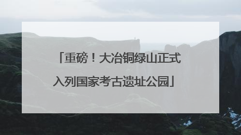 重磅！大冶铜绿山正式入列国家考古遗址公园
