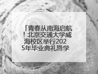 青春从南海启航！北京交通大学威海校区举行2025年毕业典礼暨学位授予仪式