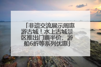 非遗交流展示周惠游古城！水上古城景区推出门票半价、游船6折等系列优惠