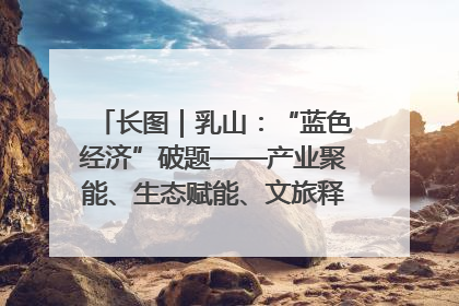 长图｜乳山：“蓝色经济”破题——产业聚能、生态赋能、文旅释能的协同路径