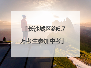 长沙城区约6.7万考生参加中考
