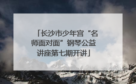 长沙市少年宫“名师面对面”钢琴公益讲座第七期开讲