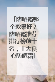 防晒霜哪个效果好？防晒霜推荐排行榜前十名，十大良心防晒霜