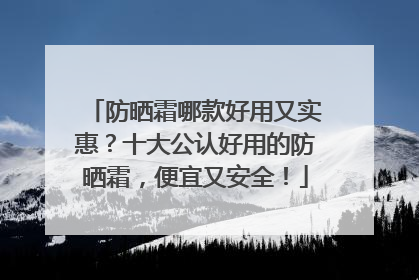 防晒霜哪款好用又实惠？十大公认好用的防晒霜，便宜又安全！