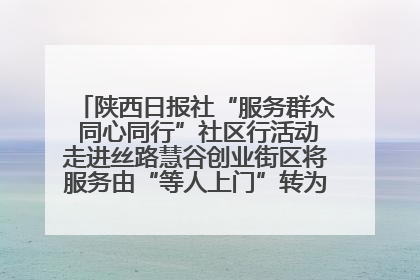 陕西日报社“服务群众 同心同行”社区行活动走进丝路慧谷创业街区将服务由“等人上门”转为“主动下沉”