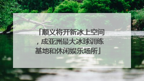 顺义将开新冰上空间，成亚洲最大冰球训练基地和休闲娱乐场所