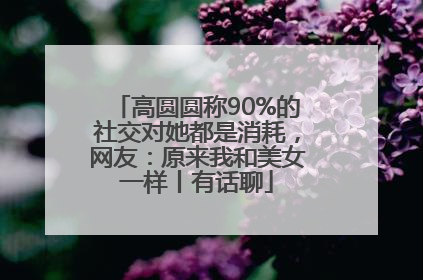 高圆圆称90%的社交对她都是消耗，网友：原来我和美女一样丨有话聊
