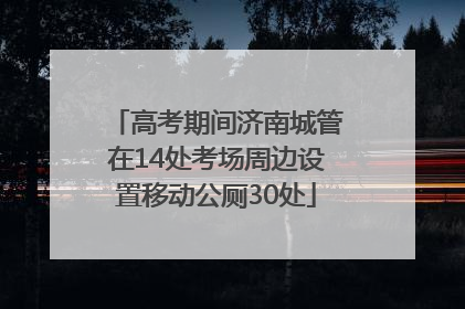 高考期间济南城管在14处考场周边设置移动公厕30处