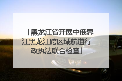 黑龙江省开展中俄界江黑龙江跨区域航道行政执法联合检查