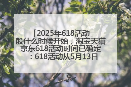 2025年618活动一般什么时候开始，淘宝天猫京东618活动时间已确定：618活动从5月13日开始到6月20日结束