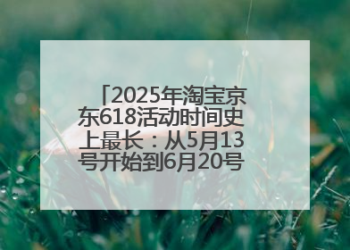 2025年淘宝京东618活动时间史上最长：从5月13号开始到6月20号结束持续39天附详细时间表一览