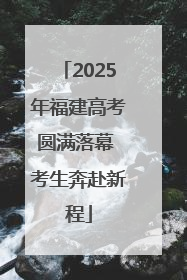 2025年福建高考圆满落幕 考生奔赴新程
