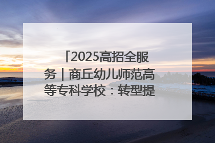 2025高招全服务｜商丘幼儿师范高等专科学校：转型提质谋发展 全力推进高水平综合性应用型高等专科学校建设