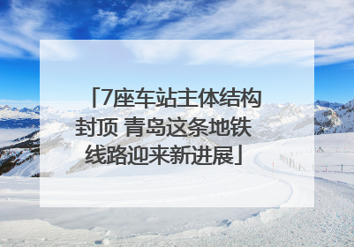 7座车站主体结构封顶 青岛这条地铁线路迎来新进展