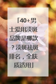 40+男士爱用淡斑品牌是哪款？淡斑祛斑排名，全肤质适用